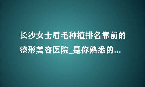 长沙女士眉毛种植排名靠前的整形美容医院_是你熟悉的医院吗?