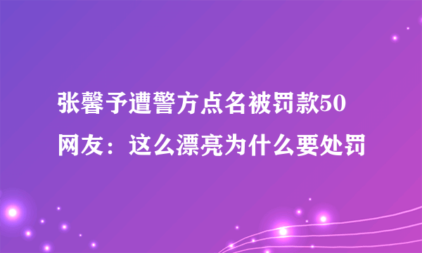 张馨予遭警方点名被罚款50 网友：这么漂亮为什么要处罚