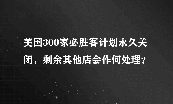 美国300家必胜客计划永久关闭，剩余其他店会作何处理？