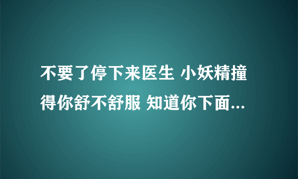 不要了停下来医生 小妖精撞得你舒不舒服 知道你下面有多湿-情感口述