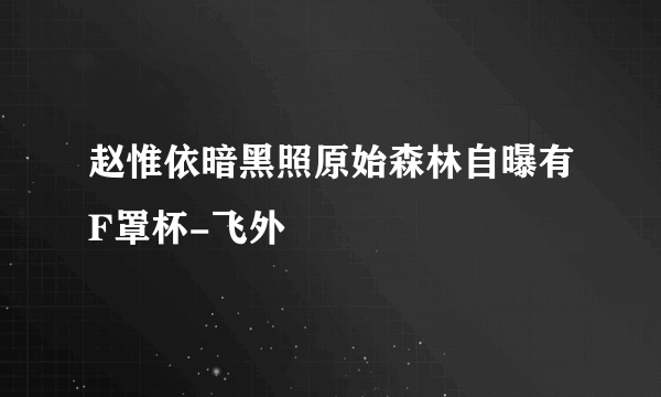 赵惟依暗黑照原始森林自曝有F罩杯-飞外