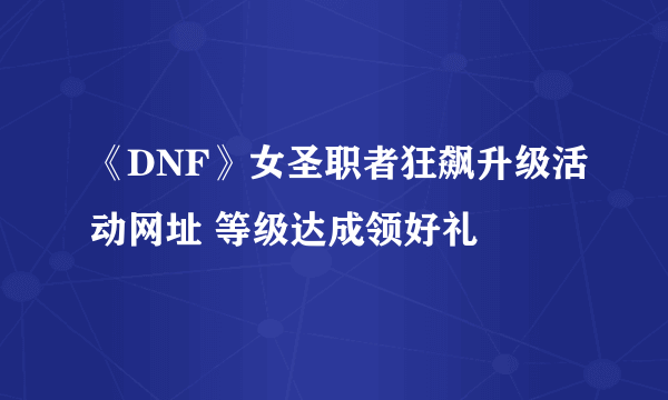 《DNF》女圣职者狂飙升级活动网址 等级达成领好礼