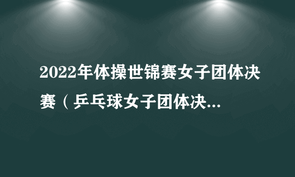 2022年体操世锦赛女子团体决赛（乒乓球女子团体决赛规则）