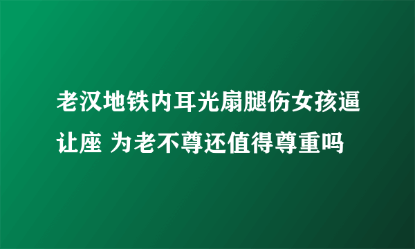 老汉地铁内耳光扇腿伤女孩逼让座 为老不尊还值得尊重吗