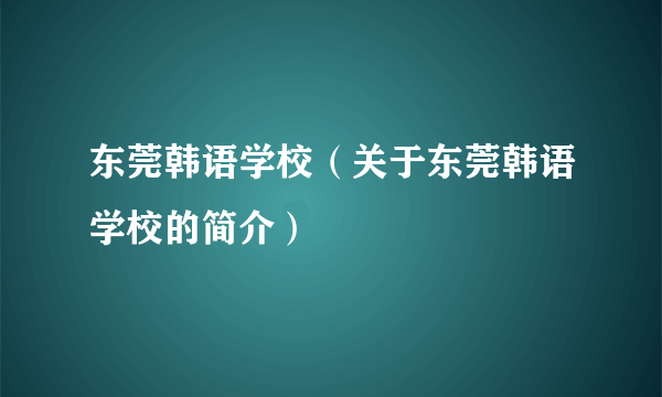 东莞韩语学校（关于东莞韩语学校的简介）