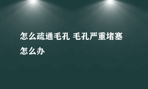 怎么疏通毛孔 毛孔严重堵塞怎么办