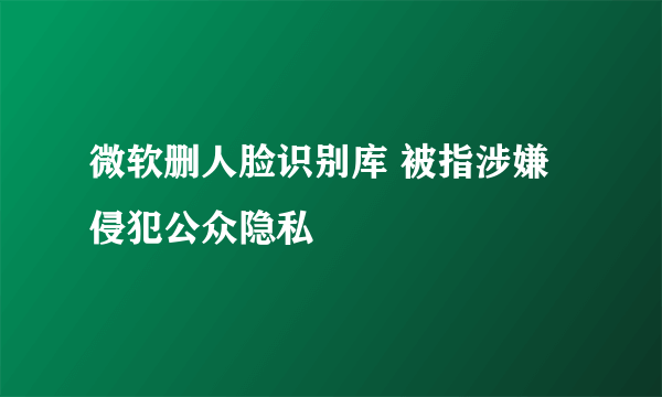 微软删人脸识别库 被指涉嫌侵犯公众隐私