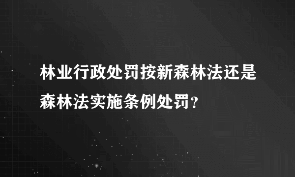 林业行政处罚按新森林法还是森林法实施条例处罚？