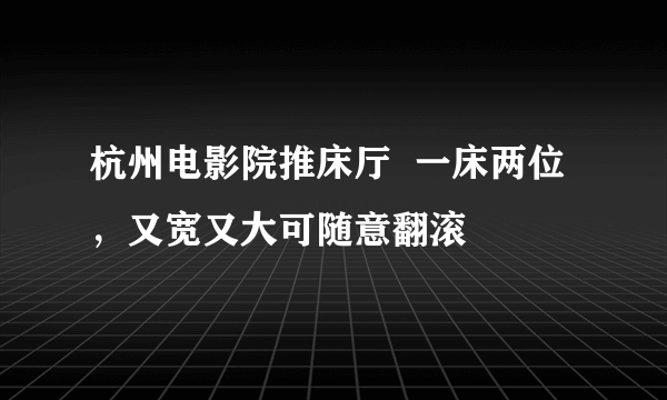 杭州电影院推床厅  一床两位，又宽又大可随意翻滚