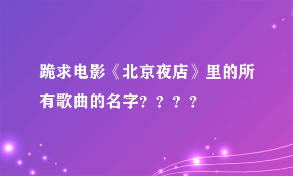 跪求电影《北京夜店》里的所有歌曲的名字？？？？