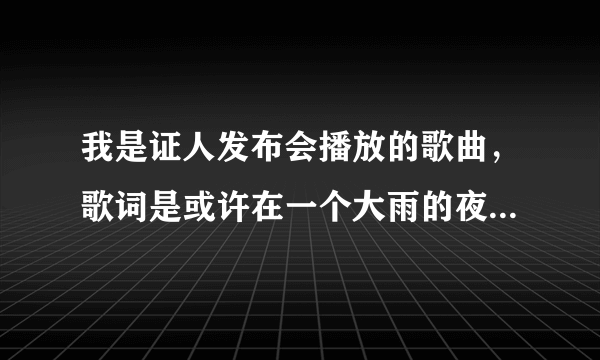 我是证人发布会播放的歌曲，歌词是或许在一个大雨的夜晚……求歌名