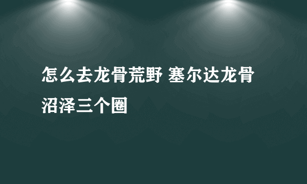 怎么去龙骨荒野 塞尔达龙骨沼泽三个圈