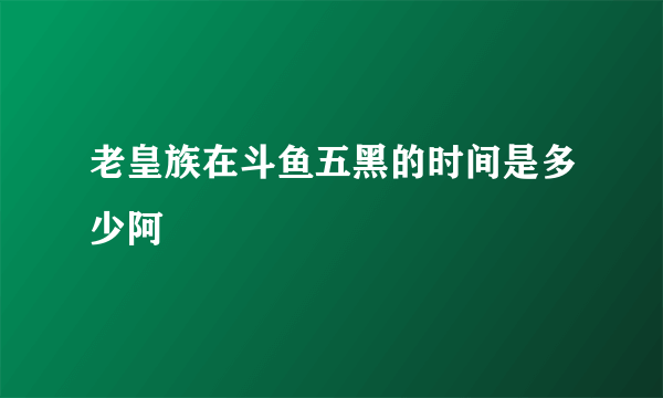 老皇族在斗鱼五黑的时间是多少阿