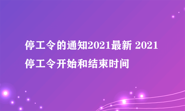 停工令的通知2021最新 2021停工令开始和结束时间