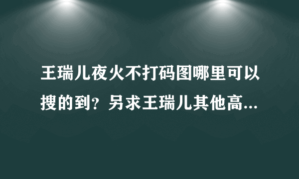 王瑞儿夜火不打码图哪里可以搜的到？另求王瑞儿其他高清的写真！！