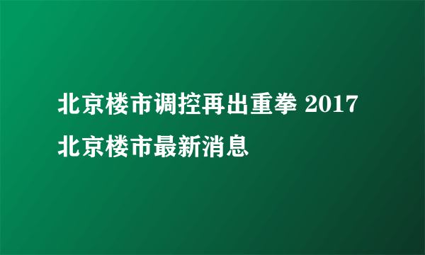 北京楼市调控再出重拳 2017北京楼市最新消息