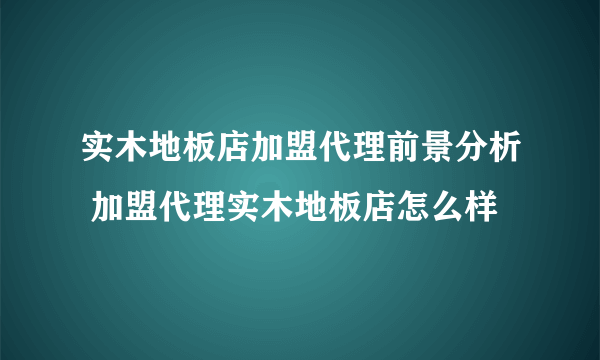 实木地板店加盟代理前景分析 加盟代理实木地板店怎么样