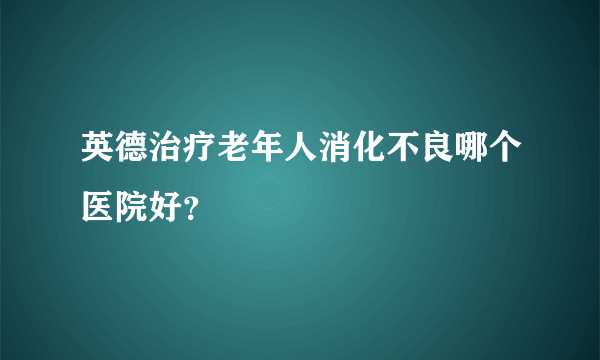 英德治疗老年人消化不良哪个医院好？