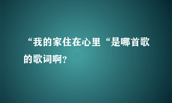 “我的家住在心里“是哪首歌的歌词啊？