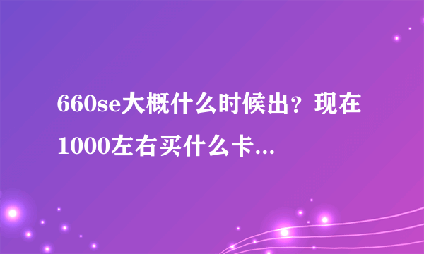 660se大概什么时候出？现在1000左右买什么卡合适，还是等660se？我怕现在买660过一会就降价了。。。