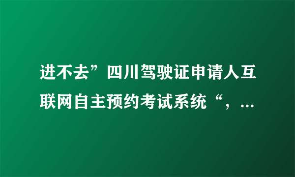 进不去”四川驾驶证申请人互联网自主预约考试系统“，该怎么办？