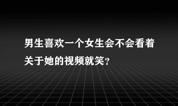 男生喜欢一个女生会不会看着关于她的视频就笑？