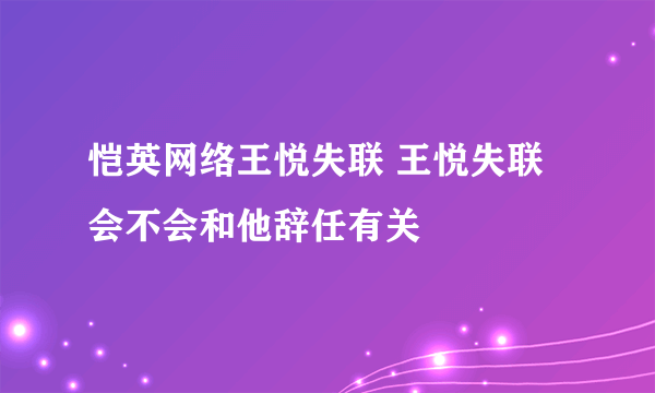 恺英网络王悦失联 王悦失联会不会和他辞任有关