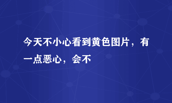 今天不小心看到黄色图片，有一点恶心，会不