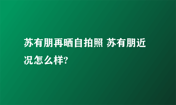 苏有朋再晒自拍照 苏有朋近况怎么样?