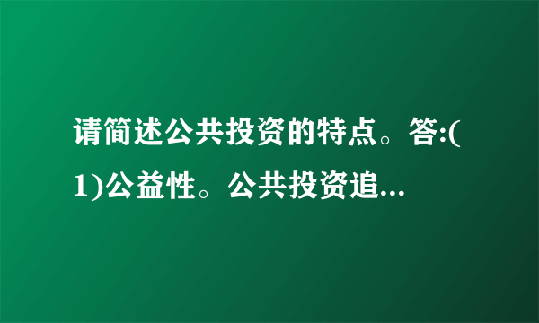 请简述公共投资的特点。答:(1)公益性。公共投资追求社会效益的最大化,而不以经济效益为目标。这是政府的职能所决定的基础设施和公益性设施只能或主要靠政府来集中提供,以满足社会的共同需要。(	2)无偿性。公共投资的使用一般是无偿的, 无法通过计价收费的方式来补偿或是只能得到部分补偿。政府投资提高了居民的生