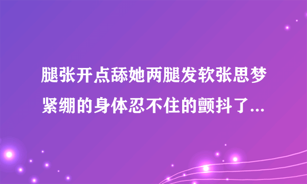 腿张开点舔她两腿发软张思梦紧绷的身体忍不住的颤抖了情感口述