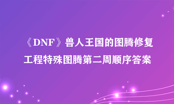 《DNF》兽人王国的图腾修复工程特殊图腾第二周顺序答案