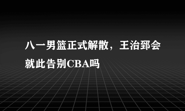 八一男篮正式解散，王治郅会就此告别CBA吗