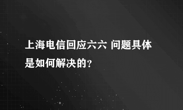 上海电信回应六六 问题具体是如何解决的？