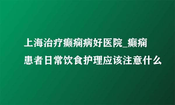 上海治疗癫痫病好医院_癫痫患者日常饮食护理应该注意什么