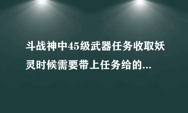 斗战神中45级武器任务收取妖灵时候需要带上任务给的那把武器么？我刷了几次怎么没显示收取到妖王的灵识啊