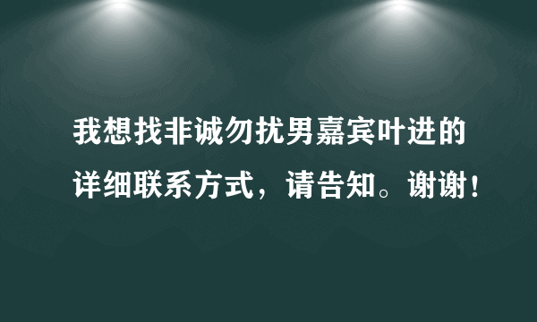 我想找非诚勿扰男嘉宾叶进的详细联系方式，请告知。谢谢！