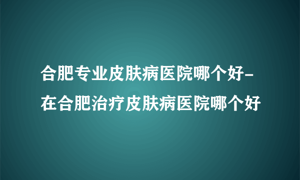 合肥专业皮肤病医院哪个好-在合肥治疗皮肤病医院哪个好