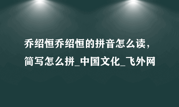 乔绍恒乔绍恒的拼音怎么读，简写怎么拼_中国文化_飞外网