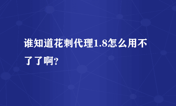 谁知道花刺代理1.8怎么用不了了啊？