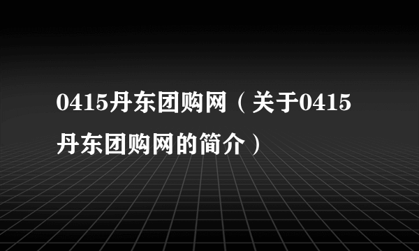 0415丹东团购网（关于0415丹东团购网的简介）