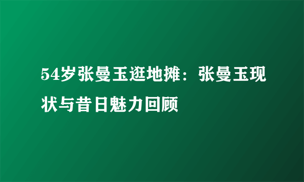 54岁张曼玉逛地摊：张曼玉现状与昔日魅力回顾