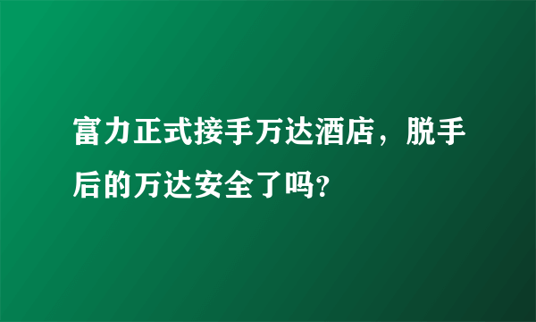 富力正式接手万达酒店，脱手后的万达安全了吗？