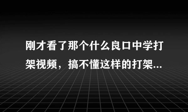 刚才看了那个什么良口中学打架视频，搞不懂这样的打架为什么还有那么多人看？