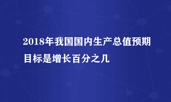 2018年我国国内生产总值预期目标是增长百分之几