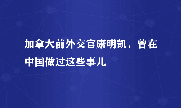 加拿大前外交官康明凯，曾在中国做过这些事儿