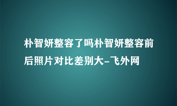 朴智妍整容了吗朴智妍整容前后照片对比差别大-飞外网