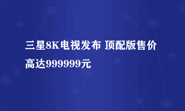 三星8K电视发布 顶配版售价高达999999元