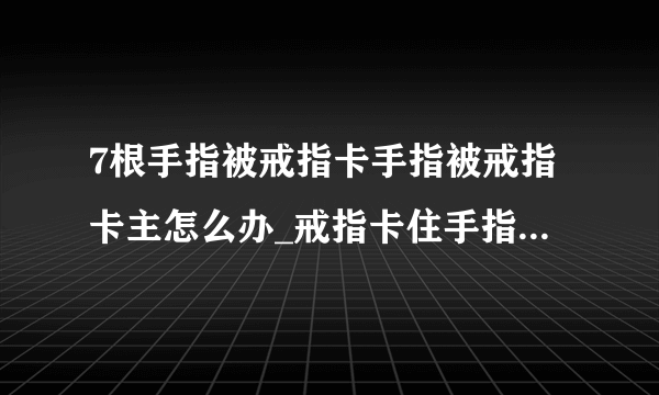 7根手指被戒指卡手指被戒指卡主怎么办_戒指卡住手指怎么处理_(2)_飞外网