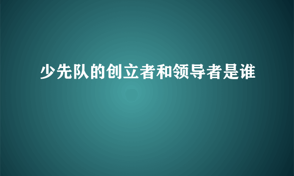 少先队的创立者和领导者是谁